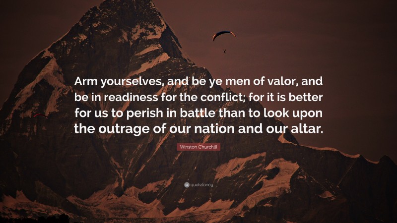 Winston Churchill Quote: “Arm yourselves, and be ye men of valor, and be in readiness for the conflict; for it is better for us to perish in battle than to look upon the outrage of our nation and our altar.”