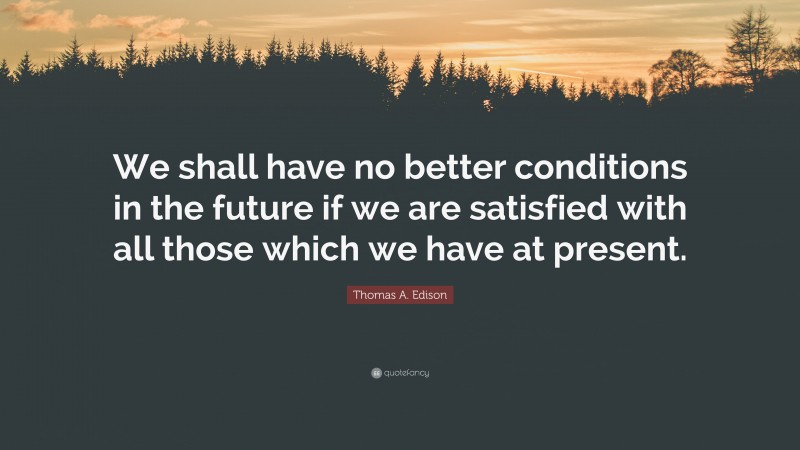 Thomas A. Edison Quote: “We shall have no better conditions in the future if we are satisfied with all those which we have at present.”