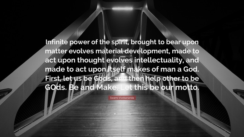 Swami Vivekananda Quote: “Infinite power of the spirit, brought to bear upon matter evolves material development, made to act upon thought evolves intellectuality, and made to act upon itself makes of man a God. First, let us be Gods, and then help other to be GOds. Be and Make. Let this be our motto.”