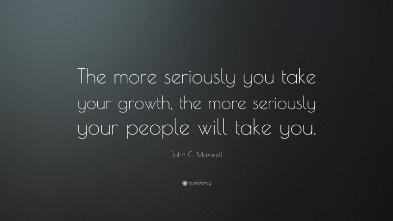 John C. Maxwell Quote: “The more seriously you take your growth, the more seriously your people will take you.”
