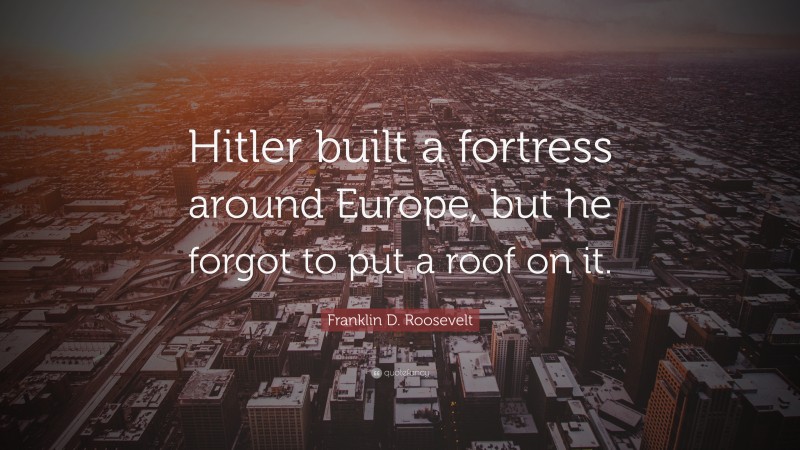 Franklin D. Roosevelt Quote: “Hitler built a fortress around Europe, but he forgot to put a roof on it.”