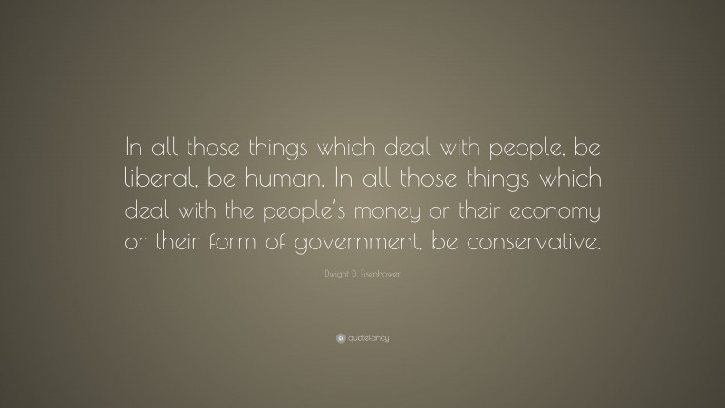 Dwight D. Eisenhower Quote: “In all those things which deal with people, be liberal, be human. In all those things which deal with the people’s money or their economy or their form of government, be conservative.”