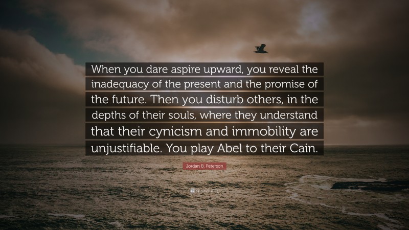 Jordan B. Peterson Quote: “When you dare aspire upward, you reveal the inadequacy of the present and the promise of the future. Then you disturb others, in the depths of their souls, where they understand that their cynicism and immobility are unjustifiable. You play Abel to their Cain.”