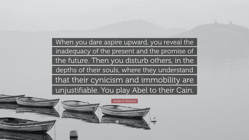 Jordan B. Peterson Quote: “When you dare aspire upward, you reveal the inadequacy of the present and the promise of the future. Then you disturb others, in the depths of their souls, where they understand that their cynicism and immobility are unjustifiable. You play Abel to their Cain.”