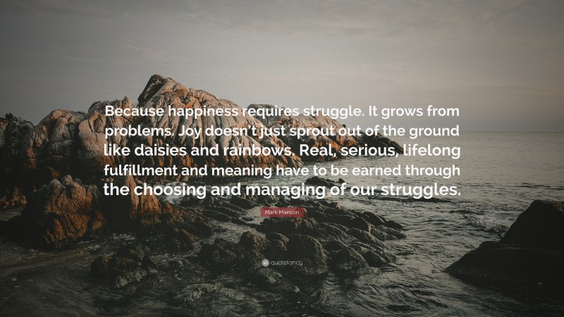 Mark Manson Quote: “Because happiness requires struggle. It grows from problems. Joy doesn’t just sprout out of the ground like daisies and rainbows. Real, serious, lifelong fulfillment and meaning have to be earned through the choosing and managing of our struggles.”