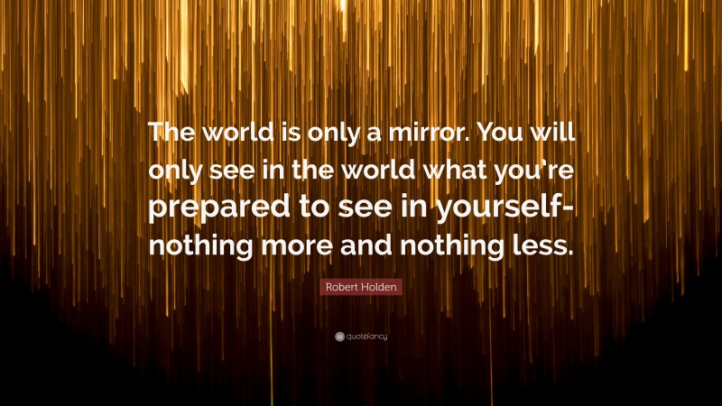 Robert Holden Quote: “The world is only a mirror. You will only see in the world what you’re prepared to see in yourself-nothing more and nothing less.”