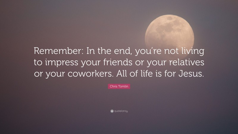 Chris Tomlin Quote: “Remember: In the end, you’re not living to impress your friends or your relatives or your coworkers. All of life is for Jesus.”