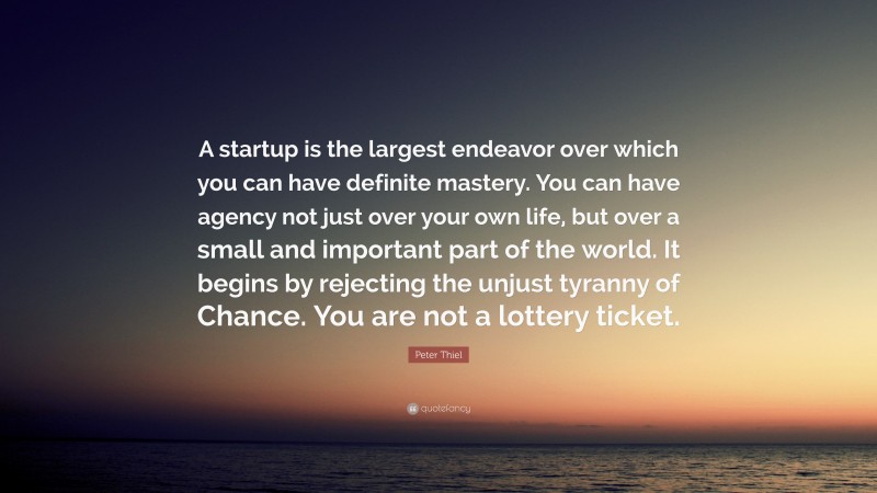 Peter Thiel Quote: “A startup is the largest endeavor over which you can have definite mastery. You can have agency not just over your own life, but over a small and important part of the world. It begins by rejecting the unjust tyranny of Chance. You are not a lottery ticket.”