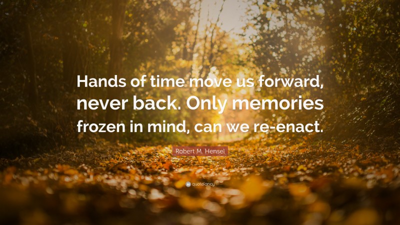 Robert M. Hensel Quote: “Hands of time move us forward, never back. Only memories frozen in mind, can we re-enact.”