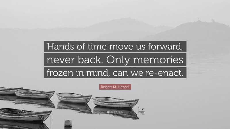 Robert M. Hensel Quote: “Hands of time move us forward, never back. Only memories frozen in mind, can we re-enact.”