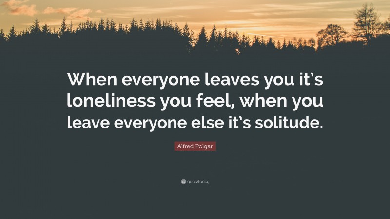 Alfred Polgar Quote: “When everyone leaves you it’s loneliness you feel, when you leave everyone else it’s solitude.”