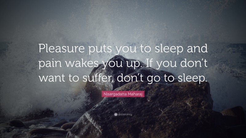 Nisargadatta Maharaj Quote: “Pleasure puts you to sleep and pain wakes you up. If you don’t want to suffer, don’t go to sleep.”