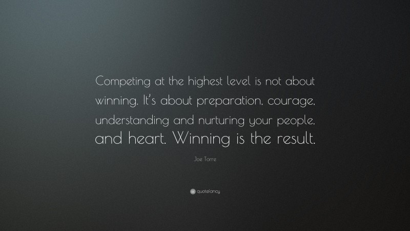 Joe Torre Quote: “Competing at the highest level is not about winning. It’s about preparation, courage, understanding and nurturing your people, and heart. Winning is the result.”