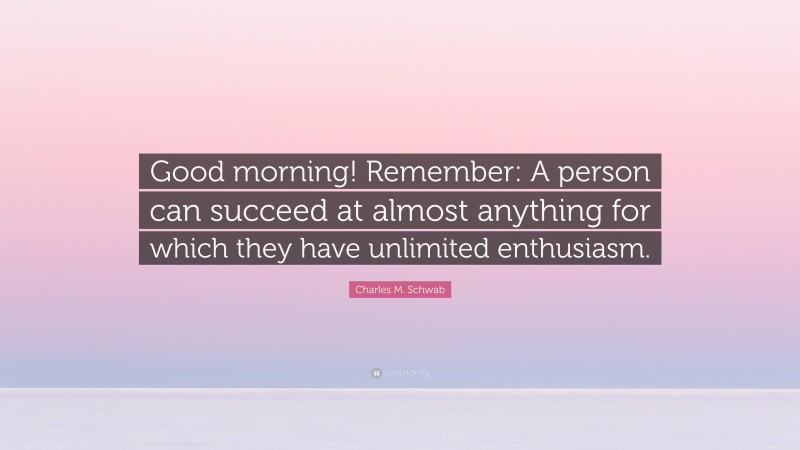 Charles M. Schwab Quote: “Good morning! Remember: A person can succeed at almost anything for which they have unlimited enthusiasm.”