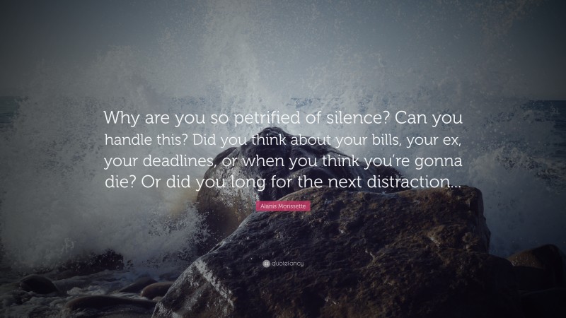 Alanis Morissette Quote: “Why are you so petrified of silence? Can you handle this? Did you think about your bills, your ex, your deadlines, or when you think you’re gonna die? Or did you long for the next distraction... ”