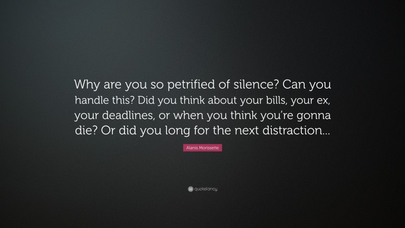 Alanis Morissette Quote: “Why are you so petrified of silence? Can you handle this? Did you think about your bills, your ex, your deadlines, or when you think you’re gonna die? Or did you long for the next distraction... ”