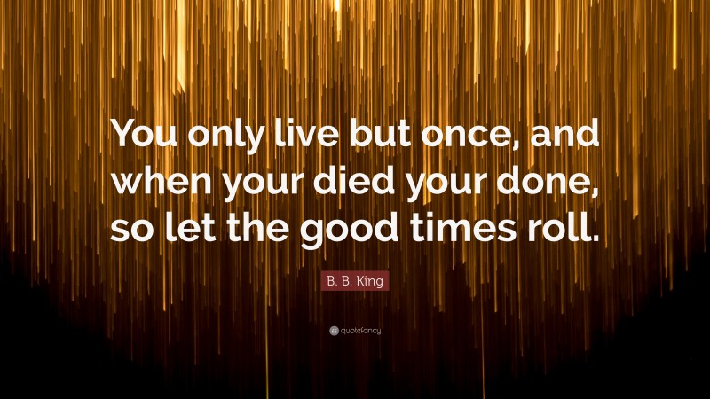 B. B. King Quote: “You only live but once, and when your died your done, so let the good times roll.”