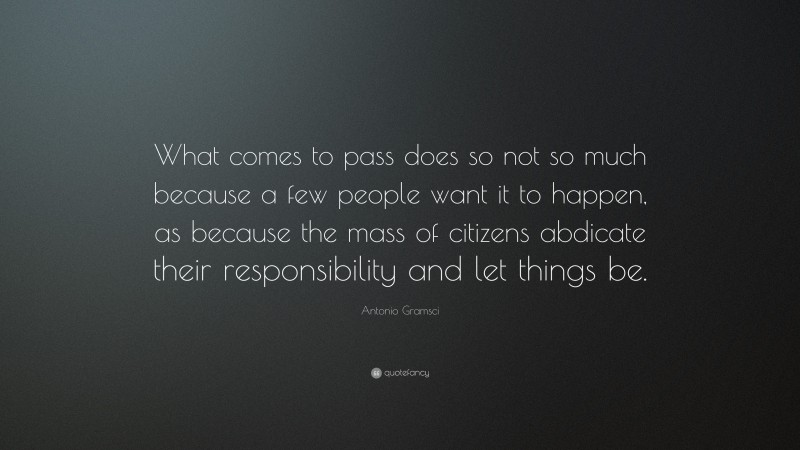 Antonio Gramsci Quote: “What comes to pass does so not so much because a few people want it to happen, as because the mass of citizens abdicate their responsibility and let things be.”