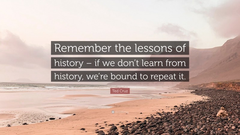 Ted Cruz Quote: “Remember the lessons of history – if we don’t learn from history, we’re bound to repeat it.”