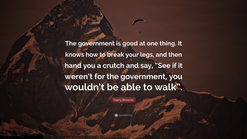 Harry Browne Quote: “The government is good at one thing. It knows how to break your legs, and then hand you a crutch and say, “See if it weren’t for the government, you wouldn’t be able to walk”.”