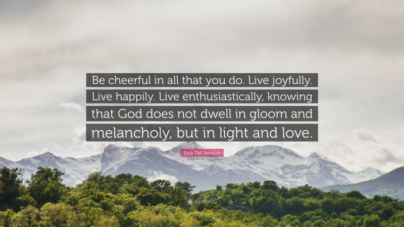 Ezra Taft Benson Quote: “Be cheerful in all that you do. Live joyfully. Live happily. Live enthusiastically, knowing that God does not dwell in gloom and melancholy, but in light and love.”