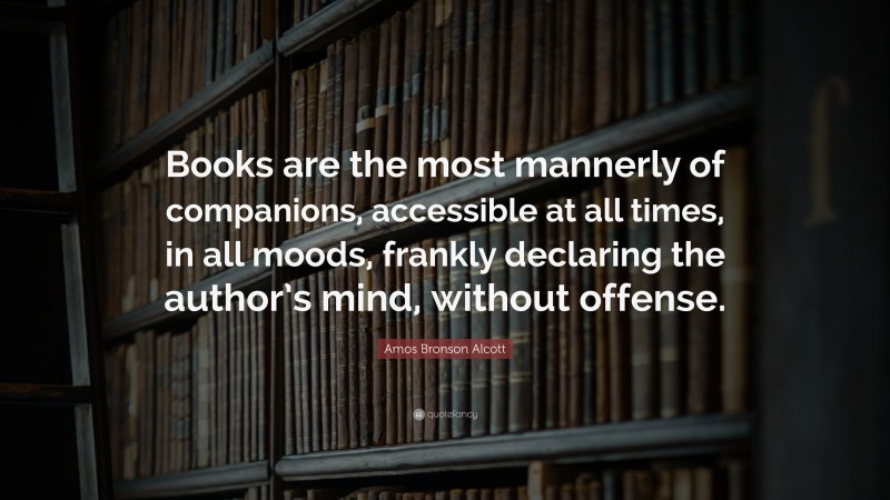 Amos Bronson Alcott Quote: “Books are the most mannerly of companions, accessible at all times, in all moods, frankly declaring the author’s mind, without offense.”