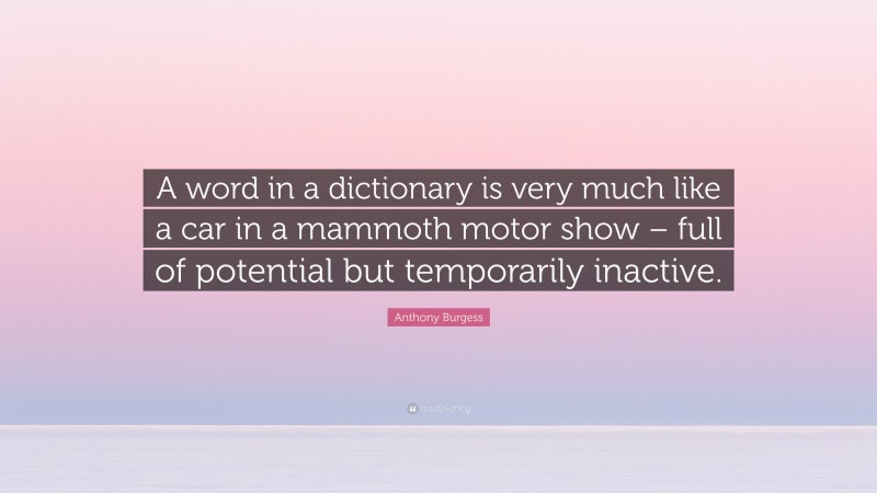 Anthony Burgess Quote: “A word in a dictionary is very much like a car in a mammoth motor show – full of potential but temporarily inactive.”