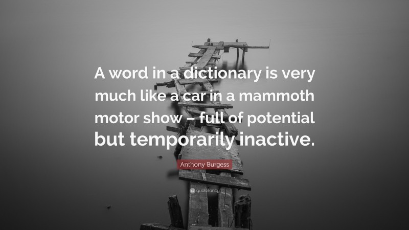 Anthony Burgess Quote: “A word in a dictionary is very much like a car in a mammoth motor show – full of potential but temporarily inactive.”