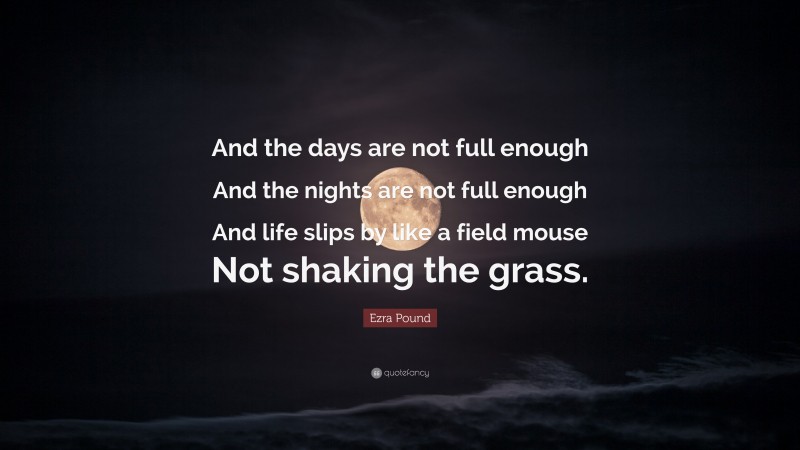 Ezra Pound Quote: “And the days are not full enough And the nights are not full enough And life slips by like a field mouse Not shaking the grass.”
