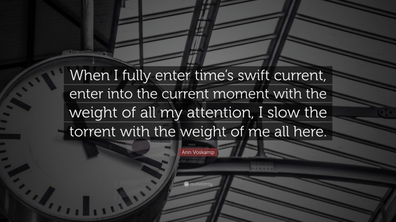 Ann Voskamp Quote: “When I fully enter time’s swift current, enter into the current moment with the weight of all my attention, I slow the torrent with the weight of me all here.”