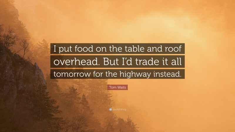 Tom Waits Quote: “I put food on the table and roof overhead. But I’d trade it all tomorrow for the highway instead.”