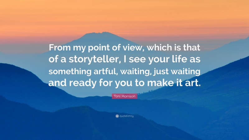 Toni Morrison Quote: “From my point of view, which is that of a storyteller, I see your life as something artful, waiting, just waiting and ready for you to make it art.”