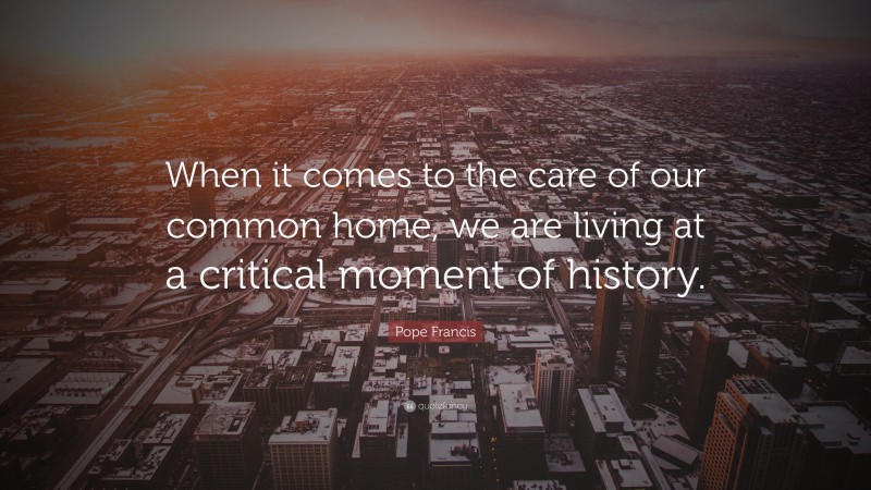 Pope Francis Quote: “When it comes to the care of our common home, we are living at a critical moment of history.”