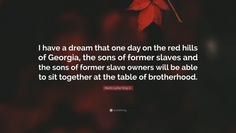 Martin Luther King Jr. Quote: “I have a dream that one day on the red hills of Georgia, the sons of former slaves and the sons of former slave owners will be able to sit together at the table of brotherhood.”