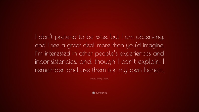 Louisa May Alcott Quote: “I don’t pretend to be wise, but I am observing, and I see a great deal more than you’d imagine. I’m interested in other people’s experiences and inconsistencies, and, though I can’t explain, I remember and use them for my own benefit.”