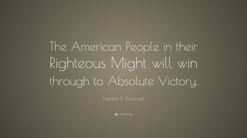 Franklin D. Roosevelt Quote: “The American People in their Righteous Might will win through to Absolute Victory.”