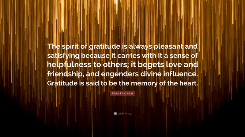 Dieter F. Uchtdorf Quote: “The spirit of gratitude is always pleasant and satisfying because it carries with it a sense of helpfulness to others; it begets love and friendship, and engenders divine influence. Gratitude is said to be the memory of the heart.”