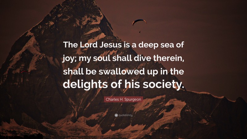 Charles H. Spurgeon Quote: “The Lord Jesus is a deep sea of joy; my soul shall dive therein, shall be swallowed up in the delights of his society.”