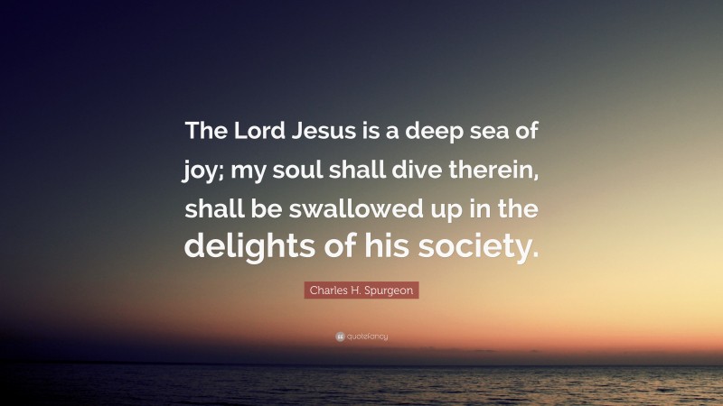 Charles H. Spurgeon Quote: “The Lord Jesus is a deep sea of joy; my soul shall dive therein, shall be swallowed up in the delights of his society.”