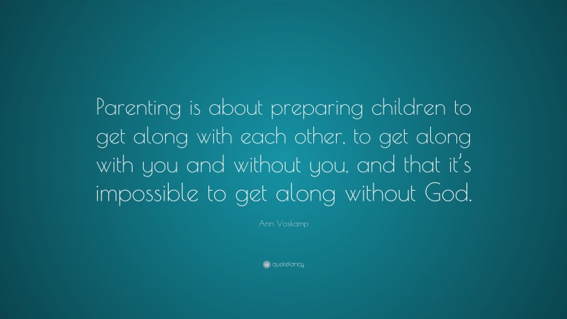 Ann Voskamp Quote: “Parenting is about preparing children to get along with each other, to get along with you and without you, and that it’s impossible to get along without God.”