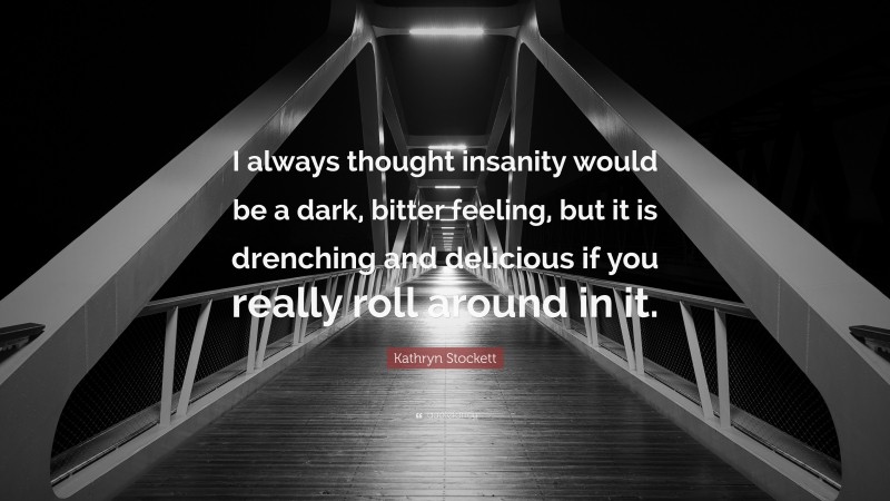 Kathryn Stockett Quote: “I always thought insanity would be a dark, bitter feeling, but it is drenching and delicious if you really roll around in it.”