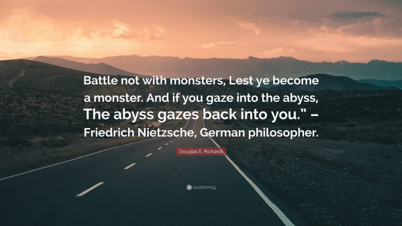 Douglas E. Richards Quote: “Battle not with monsters, Lest ye become a monster. And if you gaze into the abyss, The abyss gazes back into you.” – Friedrich Nietzsche, German philosopher.”