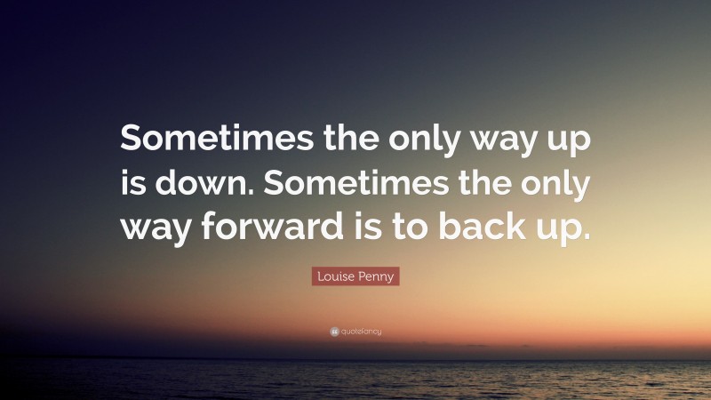 Louise Penny Quote: “Sometimes the only way up is down. Sometimes the only way forward is to back up.”