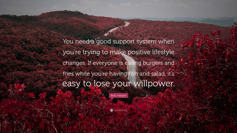 Bob Harper Quote: “You need a good support system when you’re trying to make positive lifestyle changes. If everyone is eating burgers and fries while you’re having fish and salad, it’s easy to lose your willpower.”