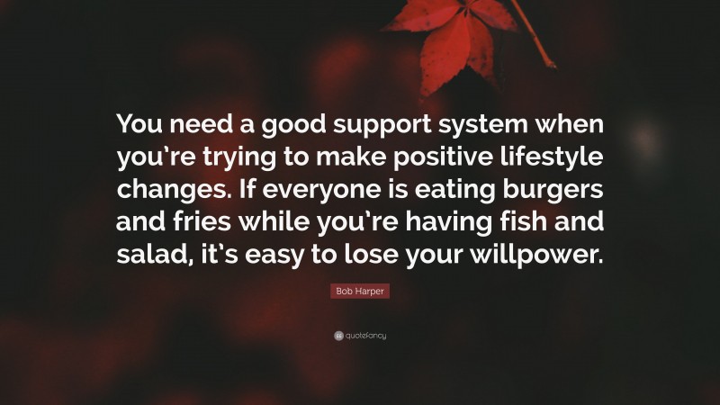 Bob Harper Quote: “You need a good support system when you’re trying to make positive lifestyle changes. If everyone is eating burgers and fries while you’re having fish and salad, it’s easy to lose your willpower.”