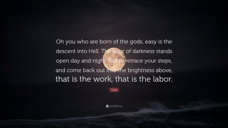 Virgil Quote: “Oh you who are born of the gods, easy is the descent into Hell. The door of darkness stands open day and night. But to retrace your steps, and come back out into the brightness above, that is the work, that is the labor.”