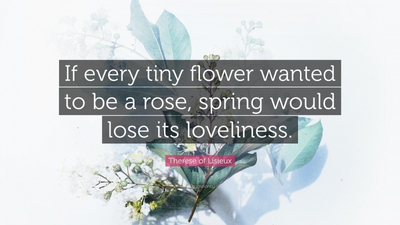 Therese of Lisieux Quote: “If every tiny flower wanted to be a rose, spring would lose its loveliness.”