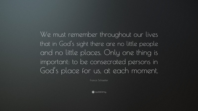 Francis Schaeffer Quote: “We must remember throughout our lives that in God’s sight there are no little people and no little places. Only one thing is important: to be consecrated persons in God’s place for us, at each moment.”