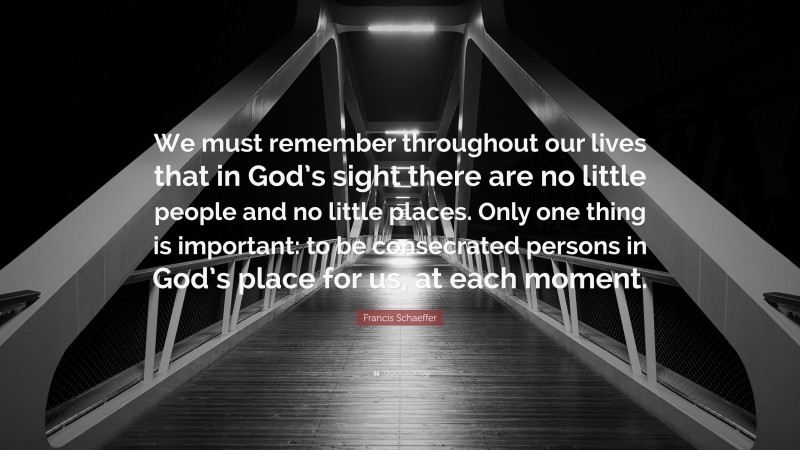 Francis Schaeffer Quote: “We must remember throughout our lives that in God’s sight there are no little people and no little places. Only one thing is important: to be consecrated persons in God’s place for us, at each moment.”