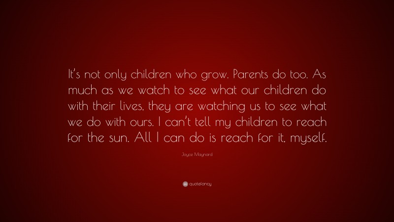 Joyce Maynard Quote: “It’s not only children who grow. Parents do too. As much as we watch to see what our children do with their lives, they are watching us to see what we do with ours. I can’t tell my children to reach for the sun. All I can do is reach for it, myself.”